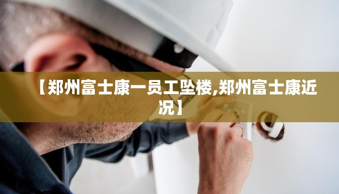 【郑州富士康一员工坠楼,郑州富士康近况】
