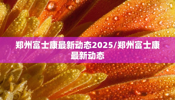 郑州富士康最新动态2025/郑州富士康最新动态