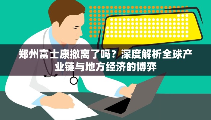 郑州富士康撤离了吗？深度解析全球产业链与地方经济的博弈