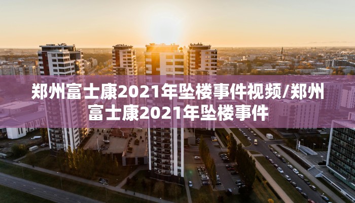 郑州富士康2021年坠楼事件视频/郑州富士康2021年坠楼事件
