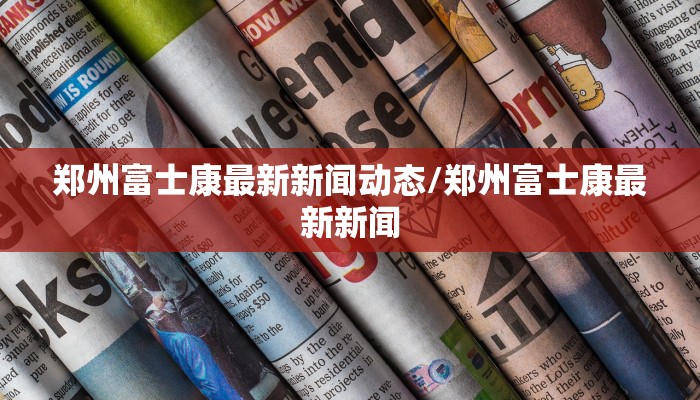 郑州富士康最新新闻动态/郑州富士康最新新闻
