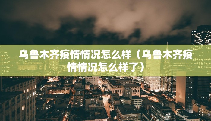 乌鲁木齐疫情情况怎么样（乌鲁木齐疫情情况怎么样了）