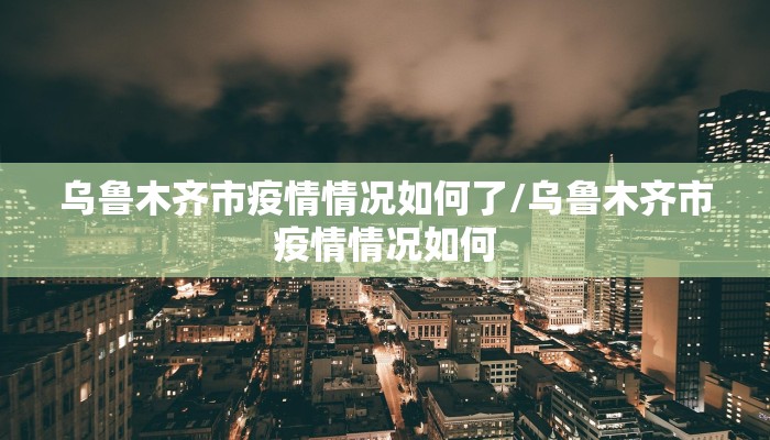 乌鲁木齐市疫情情况如何了/乌鲁木齐市疫情情况如何